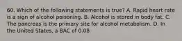 60. Which of the following statements is true? A. Rapid heart rate is a sign of alcohol poisoning. B. Alcohol is stored in body fat. C. The pancreas is the primary site for alcohol metabolism. D. In the United States, a BAC of 0.08