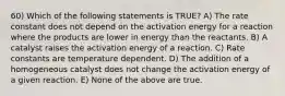 60) Which of the following statements is TRUE? A) The rate constant does not depend on the activation energy for a reaction where the products are lower in energy than the reactants. B) A catalyst raises the activation energy of a reaction. C) Rate constants are temperature dependent. D) The addition of a homogeneous catalyst does not change the activation energy of a given reaction. E) None of the above are true.