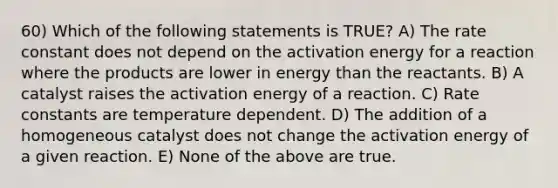 60) Which of the following statements is TRUE? A) The rate constant does not depend on the activation energy for a reaction where the products are lower in energy than the reactants. B) A catalyst raises the activation energy of a reaction. C) Rate constants are temperature dependent. D) The addition of a homogeneous catalyst does not change the activation energy of a given reaction. E) None of the above are true.