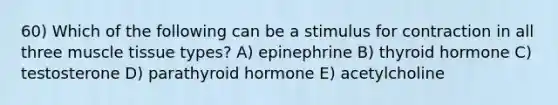 60) Which of the following can be a stimulus for contraction in all three muscle tissue types? A) epinephrine B) thyroid hormone C) testosterone D) parathyroid hormone E) acetylcholine