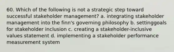 60. Which of the following is not a strategic step toward successful stakeholder management? a. integrating stakeholder management into the finn's governing philosophy b. settinggoals for stakeholder inclusion c. creating a stakeholder-inclusive values statement d. implementing a stakeholder performance measurement system