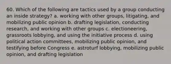 60. Which of the following are tactics used by a group conducting an inside strategy? a. working with other groups, litigating, and mobilizing public opinion b. drafting legislation, conducting research, and working with other groups c. electioneering, grassroots lobbying, and using the initiative process d. using political action committees, mobilizing public opinion, and testifying before Congress e. astroturf lobbying, mobilizing public opinion, and drafting legislation