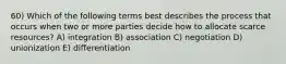 60) Which of the following terms best describes the process that occurs when two or more parties decide how to allocate scarce resources? A) integration B) association C) negotiation D) unionization E) differentiation