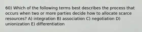 60) Which of the following terms best describes the process that occurs when two or more parties decide how to allocate scarce resources? A) integration B) association C) negotiation D) unionization E) differentiation