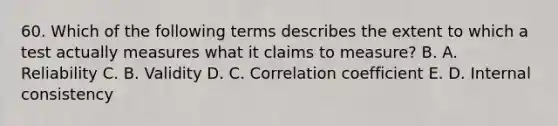 60. Which of the following terms describes the extent to which a test actually measures what it claims to measure? B. A. Reliability C. B. Validity D. C. Correlation coefficient E. D. Internal consistency