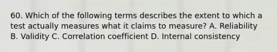 60. Which of the following terms describes the extent to which a test actually measures what it claims to measure? A. Reliability B. Validity C. Correlation coefficient D. Internal consistency