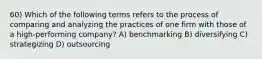 60) Which of the following terms refers to the process of comparing and analyzing the practices of one firm with those of a high-performing company? A) benchmarking B) diversifying C) strategizing D) outsourcing