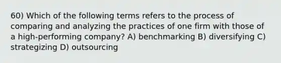 60) Which of the following terms refers to the process of comparing and analyzing the practices of one firm with those of a high-performing company? A) benchmarking B) diversifying C) strategizing D) outsourcing