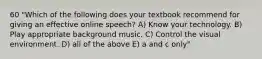 60 "Which of the following does your textbook recommend for giving an effective online speech? A) Know your technology. B) Play appropriate background music. C) Control the visual environment. D) all of the above E) a and c only"