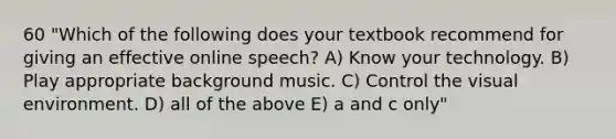 60 "Which of the following does your textbook recommend for giving an effective online speech? A) Know your technology. B) Play appropriate background music. C) Control the visual environment. D) all of the above E) a and c only"