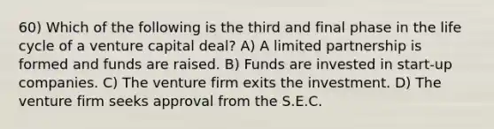 60) Which of the following is the third and final phase in the life cycle of a venture capital deal? A) A limited partnership is formed and funds are raised. B) Funds are invested in start-up companies. C) The venture firm exits the investment. D) The venture firm seeks approval from the S.E.C.