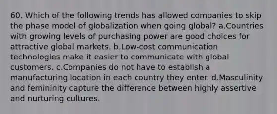 60. Which of the following trends has allowed companies to skip the phase model of globalization when going global? a.Countries with growing levels of purchasing power are good choices for attractive global markets. b.Low-cost communication technologies make it easier to communicate with global customers. c.Companies do not have to establish a manufacturing location in each country they enter. d.Masculinity and femininity capture the difference between highly assertive and nurturing cultures.