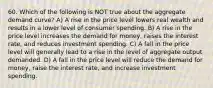 60. Which of the following is NOT true about the aggregate demand curve? A) A rise in the price level lowers real wealth and results in a lower level of consumer spending. B) A rise in the price level increases the demand for money, raises the interest rate, and reduces investment spending. C) A fall in the price level will generally lead to a rise in the level of aggregate output demanded. D) A fall in the price level will reduce the demand for money, raise the interest rate, and increase investment spending.