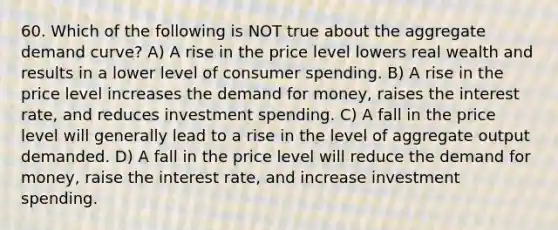 60. Which of the following is NOT true about the aggregate demand curve? A) A rise in the price level lowers real wealth and results in a lower level of consumer spending. B) A rise in the price level increases the demand for money, raises the interest rate, and reduces investment spending. C) A fall in the price level will generally lead to a rise in the level of aggregate output demanded. D) A fall in the price level will reduce the demand for money, raise the interest rate, and increase investment spending.