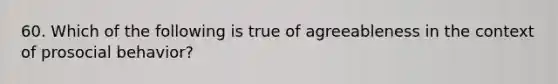 60. Which of the following is true of agreeableness in the context of prosocial behavior?