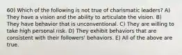 60) Which of the following is not true of charismatic leaders? A) They have a vision and the ability to articulate the vision. B) They have behavior that is unconventional. C) They are willing to take high personal risk. D) They exhibit behaviors that are consistent with their followers' behaviors. E) All of the above are true.