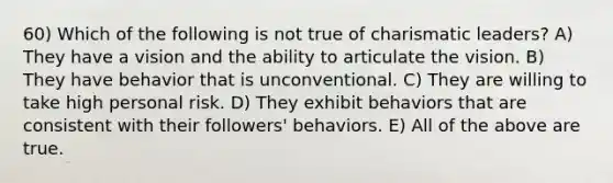 60) Which of the following is not true of charismatic leaders? A) They have a vision and the ability to articulate the vision. B) They have behavior that is unconventional. C) They are willing to take high personal risk. D) They exhibit behaviors that are consistent with their followers' behaviors. E) All of the above are true.