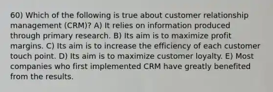 60) Which of the following is true about customer relationship management (CRM)? A) It relies on information produced through primary research. B) Its aim is to maximize profit margins. C) Its aim is to increase the efficiency of each customer touch point. D) Its aim is to maximize customer loyalty. E) Most companies who first implemented CRM have greatly benefited from the results.