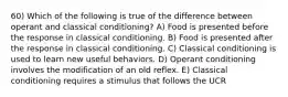 60) Which of the following is true of the difference between operant and classical conditioning? A) Food is presented before the response in classical conditioning. B) Food is presented after the response in classical conditioning. C) Classical conditioning is used to learn new useful behaviors. D) Operant conditioning involves the modification of an old reflex. E) Classical conditioning requires a stimulus that follows the UCR