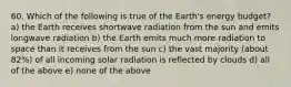 60. Which of the following is true of the Earth's energy budget? a) the Earth receives shortwave radiation from the sun and emits longwave radiation b) the Earth emits much more radiation to space than it receives from the sun c) the vast majority (about 82%) of all incoming solar radiation is reflected by clouds d) all of the above e) none of the above