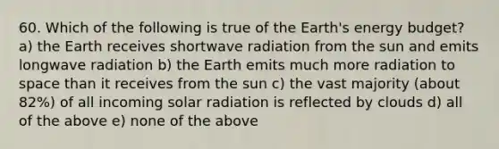 60. Which of the following is true of the Earth's energy budget? a) the Earth receives shortwave radiation from the sun and emits longwave radiation b) the Earth emits much more radiation to space than it receives from the sun c) the vast majority (about 82%) of all incoming solar radiation is reflected by clouds d) all of the above e) none of the above