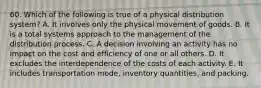 60. Which of the following is true of a physical distribution system? A. It involves only the physical movement of goods. B. It is a total systems approach to the management of the distribution process. C. A decision involving an activity has no impact on the cost and efficiency of one or all others. D. It excludes the interdependence of the costs of each activity. E. It includes transportation mode, inventory quantities, and packing.