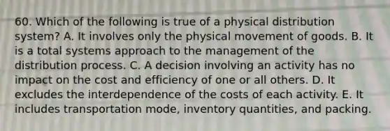 60. Which of the following is true of a physical distribution system? A. It involves only the physical movement of goods. B. It is a total systems approach to the management of the distribution process. C. A decision involving an activity has no impact on the cost and efficiency of one or all others. D. It excludes the interdependence of the costs of each activity. E. It includes transportation mode, inventory quantities, and packing.