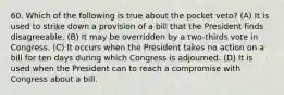 60. Which of the following is true about the pocket veto? (A) It is used to strike down a provision of a bill that the President finds disagreeable. (B) It may be overridden by a two-thirds vote in Congress. (C) It occurs when the President takes no action on a bill for ten days during which Congress is adjourned. (D) It is used when the President can to reach a compromise with Congress about a bill.