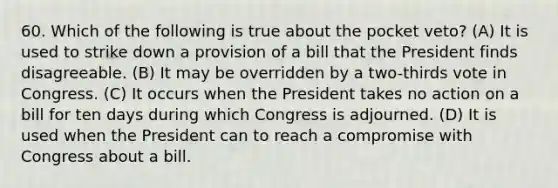 60. Which of the following is true about the pocket veto? (A) It is used to strike down a provision of a bill that the President finds disagreeable. (B) It may be overridden by a two-thirds vote in Congress. (C) It occurs when the President takes no action on a bill for ten days during which Congress is adjourned. (D) It is used when the President can to reach a compromise with Congress about a bill.