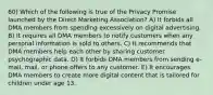 60) Which of the following is true of the Privacy Promise launched by the Direct Marketing Association? A) It forbids all DMA members from spending excessively on digital advertising. B) It requires all DMA members to notify customers when any personal information is sold to others. C) It recommends that DMA members help each other by sharing customer psychographic data. D) It forbids DMA members from sending e-mail, mail, or phone offers to any customer. E) It encourages DMA members to create more digital content that is tailored for children under age 13.