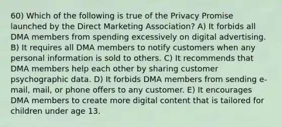 60) Which of the following is true of the Privacy Promise launched by the Direct Marketing Association? A) It forbids all DMA members from spending excessively on digital advertising. B) It requires all DMA members to notify customers when any personal information is sold to others. C) It recommends that DMA members help each other by sharing customer psychographic data. D) It forbids DMA members from sending e-mail, mail, or phone offers to any customer. E) It encourages DMA members to create more digital content that is tailored for children under age 13.