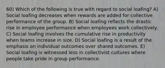 60) Which of the following is true with regard to social loafing? A) Social loafing decreases when rewards are added for collective performance of the group. B) Social loafing reflects the drastic rise in employee performance when employees work collectively. C) Social loafing involves the cumulative rise in productivity when teams increase in size. D) Social loafing is a result of the emphasis on individual outcomes over shared outcomes. E) Social loafing is witnessed less in collectivist cultures where people take pride in group performance.