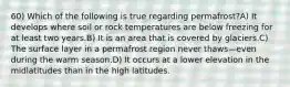 60) Which of the following is true regarding permafrost?A) It develops where soil or rock temperatures are below freezing for at least two years.B) It is an area that is covered by glaciers.C) The surface layer in a permafrost region never thaws—even during the warm season.D) It occurs at a lower elevation in the midlatitudes than in the high latitudes.