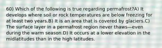 60) Which of the following is true regarding permafrost?A) It develops where soil or rock temperatures are below freezing for at least two years.B) It is an area that is covered by glaciers.C) The surface layer in a permafrost region never thaws—even during the warm season.D) It occurs at a lower elevation in the midlatitudes than in the high latitudes.