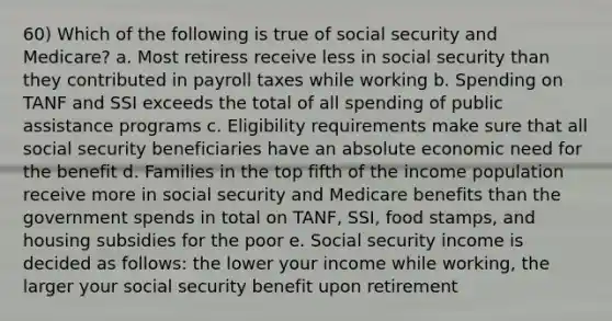 60) Which of the following is true of social security and Medicare? a. Most retiress receive less in social security than they contributed in payroll taxes while working b. Spending on TANF and SSI exceeds the total of all spending of public assistance programs c. Eligibility requirements make sure that all social security beneficiaries have an absolute economic need for the benefit d. Families in the top fifth of the income population receive more in social security and Medicare benefits than the government spends in total on TANF, SSI, food stamps, and housing subsidies for the poor e. Social security income is decided as follows: the lower your income while working, the larger your social security benefit upon retirement