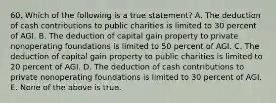 60. Which of the following is a true statement? A. The deduction of cash contributions to public charities is limited to 30 percent of AGI. B. The deduction of capital gain property to private nonoperating foundations is limited to 50 percent of AGI. C. The deduction of capital gain property to public charities is limited to 20 percent of AGI. D. The deduction of cash contributions to private nonoperating foundations is limited to 30 percent of AGI. E. None of the above is true.