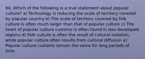 60. Which of the following is a true statement about popular culture? a) Technology is reducing the scale of territory covered by popular country b) The scale of territory covered by folk culture is often much larger than that of popular culture c) The heart of popular culture customs is often found in less-developed regions d) Folk culture is often the result of cultural isolation, while popular culture often results from cultural diffusion e) Popular culture customs remain the same for long periods of time