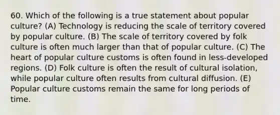 60. Which of the following is a true statement about popular culture? (A) Technology is reducing the scale of territory covered by popular culture. (B) The scale of territory covered by folk culture is often much larger than that of popular culture. (C) The heart of popular culture customs is often found in less-developed regions. (D) Folk culture is often the result of cultural isolation, while popular culture often results from cultural diffusion. (E) Popular culture customs remain the same for long periods of time.