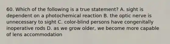 60. Which of the following is a true statement? A. sight is dependent on a photochemical reaction B. the optic nerve is unnecessary to sight C. color-blind persons have congenitally inoperative rods D. as we grow older, we become more capable of lens accommodation