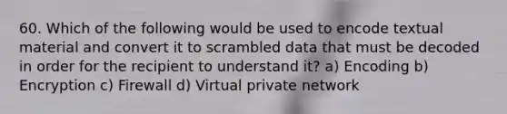 60. Which of the following would be used to encode textual material and convert it to scrambled data that must be decoded in order for the recipient to understand it? a) Encoding b) Encryption c) Firewall d) Virtual private network