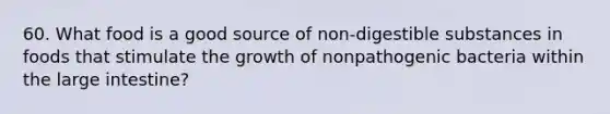 60. What food is a good source of non-digestible substances in foods that stimulate the growth of nonpathogenic bacteria within the large intestine?