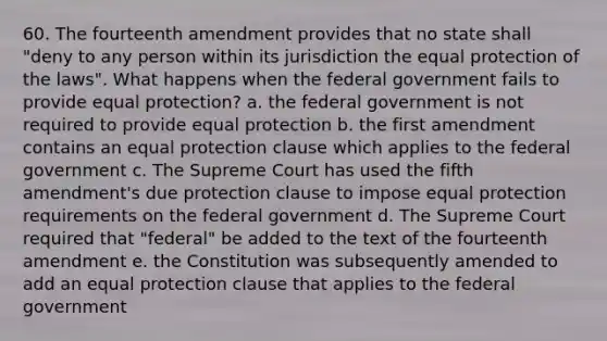 60. The fourteenth amendment provides that no state shall "deny to any person within its jurisdiction the equal protection of the laws". What happens when the federal government fails to provide equal protection? a. the federal government is not required to provide equal protection b. the first amendment contains an equal protection clause which applies to the federal government c. The Supreme Court has used the fifth amendment's due protection clause to impose equal protection requirements on the federal government d. The Supreme Court required that "federal" be added to the text of the fourteenth amendment e. the Constitution was subsequently amended to add an equal protection clause that applies to the federal government