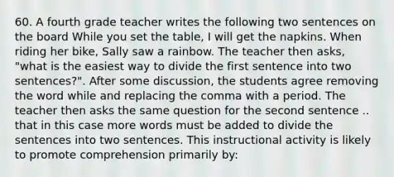 60. A fourth grade teacher writes the following two sentences on the board While you set the table, I will get the napkins. When riding her bike, Sally saw a rainbow. The teacher then asks, "what is the easiest way to divide the first sentence into two sentences?". After some discussion, the students agree removing the word while and replacing the comma with a period. The teacher then asks the same question for the second sentence .. that in this case more words must be added to divide the sentences into two sentences. This instructional activity is likely to promote comprehension primarily by: