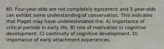 60. Four-year-olds are not completely egocentric and 5-year-olds can exhibit some understanding of conservation. This indicates that Piaget may have underestimated the: A) importance of critical periods in early life. B) role of motivation in cognitive development. C) continuity of cognitive development. D) importance of early attachment experiences.