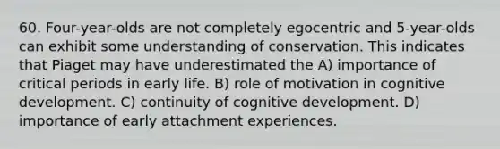 60. Four-year-olds are not completely egocentric and 5-year-olds can exhibit some understanding of conservation. This indicates that Piaget may have underestimated the A) importance of critical periods in early life. B) role of motivation in cognitive development. C) continuity of cognitive development. D) importance of early attachment experiences.