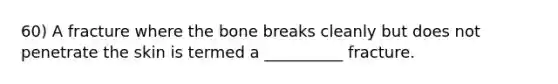 60) A fracture where the bone breaks cleanly but does not penetrate the skin is termed a __________ fracture.