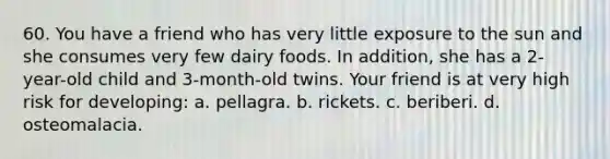 60. You have a friend who has very little exposure to the sun and she consumes very few dairy foods. In addition, she has a 2-year-old child and 3-month-old twins. Your friend is at very high risk for developing: a. pellagra. b. rickets. c. beriberi. d. osteomalacia.