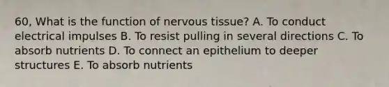 60, What is the function of nervous tissue? A. To conduct electrical impulses B. To resist pulling in several directions C. To absorb nutrients D. To connect an epithelium to deeper structures E. To absorb nutrients