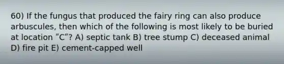 60) If the fungus that produced the fairy ring can also produce arbuscules, then which of the following is most likely to be buried at location ʺCʺ? A) septic tank B) tree stump C) deceased animal D) fire pit E) cement-capped well