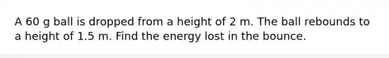 A 60 g ball is dropped from a height of 2 m. The ball rebounds to a height of 1.5 m. Find the energy lost in the bounce.